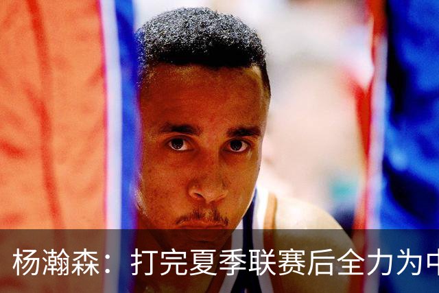 杨瀚森：打完夏季联赛后全力为中国男篮争光