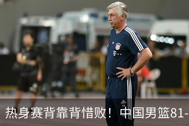 热身赛背靠背惜败！中国男篮81-82遭塞尔维亚FMP准绝杀 末节崩盘错失胜局